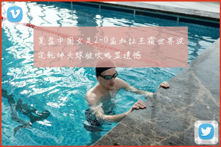 复盘中国女足2-0孟加拉王霜世界波定乾坤头球被吹略显遗憾