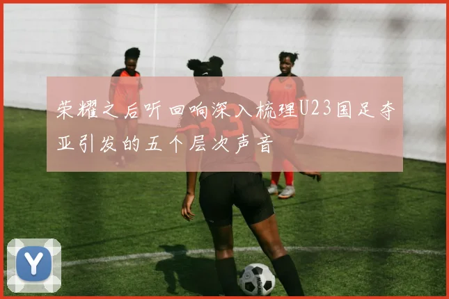 荣耀之后听回响深入梳理U23国足夺亚引发的五个层次声音