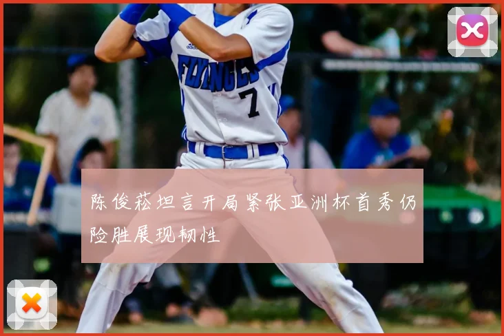 陈俊菘坦言开局紧张亚洲杯首秀仍险胜展现韧性