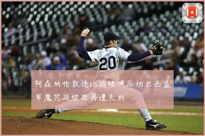 阿森纳伦敦德比战绩碾压切尔西蓝军魔咒延续恐再遭失利