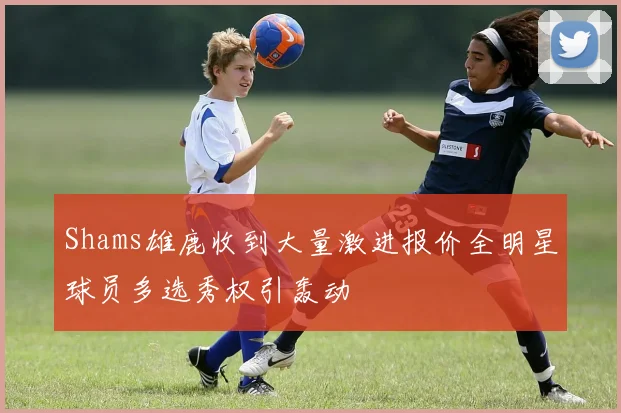 Shams雄鹿收到大量激进报价全明星球员多选秀权引轰动