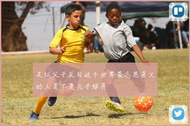 足坛父子反目这个世界最忘恩负义的人是不是儿子球员