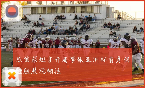 陈俊菘坦言开局紧张亚洲杯首秀仍险胜展现韧性