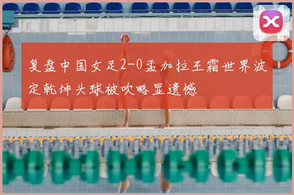 复盘中国女足2-0孟加拉王霜世界波定乾坤头球被吹略显遗憾