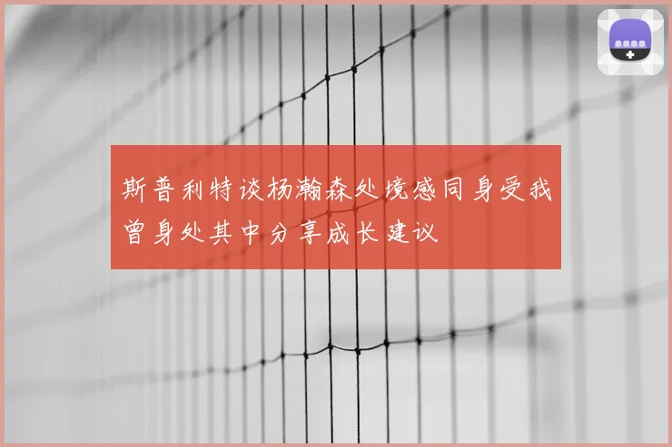 斯普利特谈杨瀚森处境感同身受我曾身处其中分享成长建议