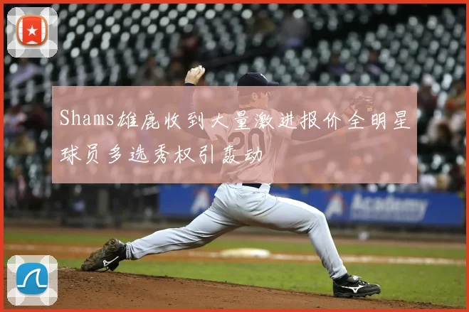 Shams雄鹿收到大量激进报价全明星球员多选秀权引轰动
