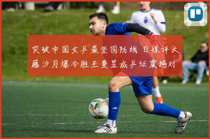 突破中国女乒最坚固防线 日媒评大藤沙月爆冷胜王曼昱成乒坛震撼对决